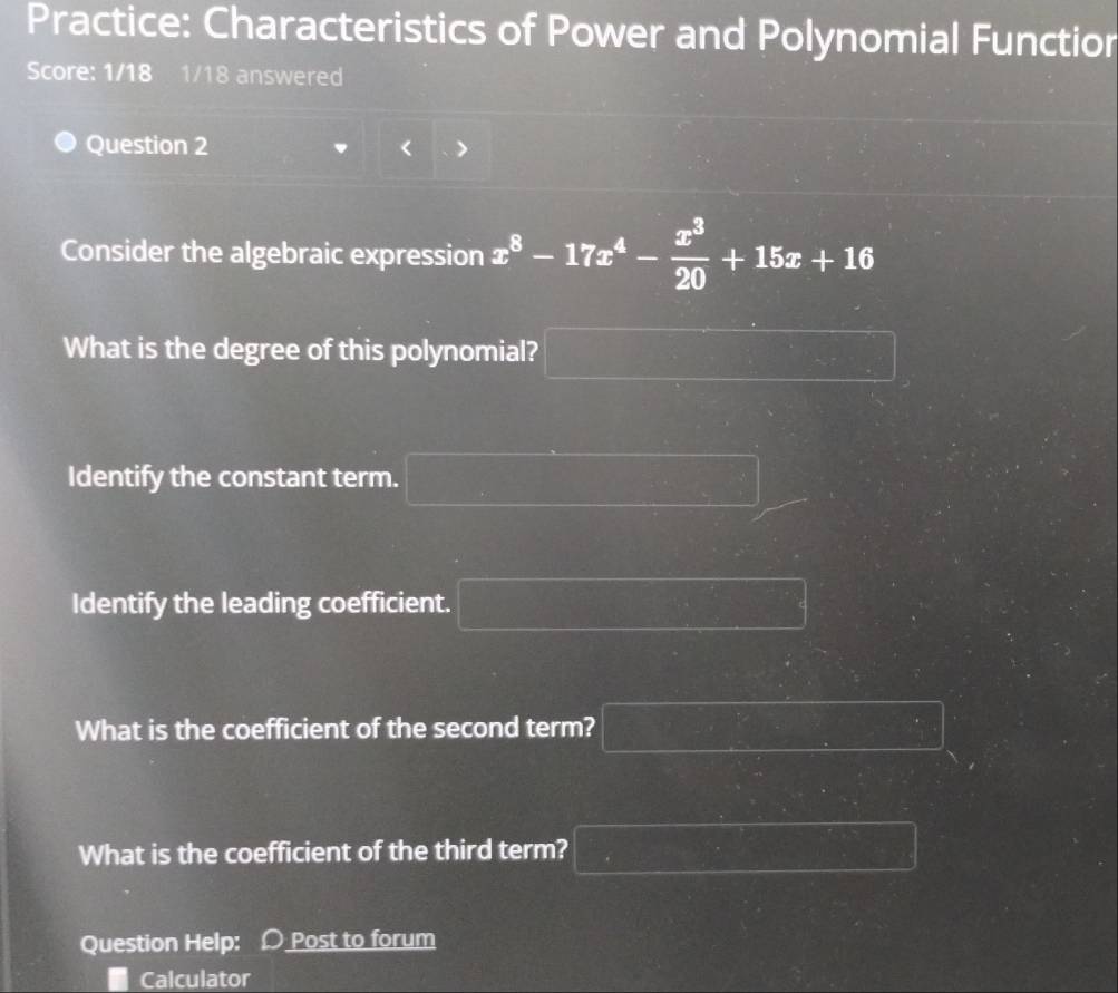 Practice: Characteristics of Power and Polynomial Functior 
Score: 1/18 1/18 answered 
Question 2 
Consider the algebraic expression x^8-17x^4- x^3/20 +15x+16
What is the degree of this polynomial? □ □  _  
Identify the constant term. □ 
Identify the leading coefficient. □ 
What is the coefficient of the second term? _  
What is the coefficient of the third term? □ 
Question Help: Post to forum 
Calculator