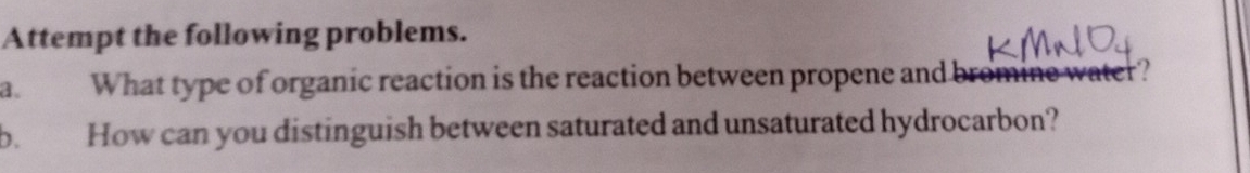 Attempt the following problems. 
a、 What type of organic reaction is the reaction between propene and bromin e water ? 
b. How can you distinguish between saturated and unsaturated hydrocarbon?