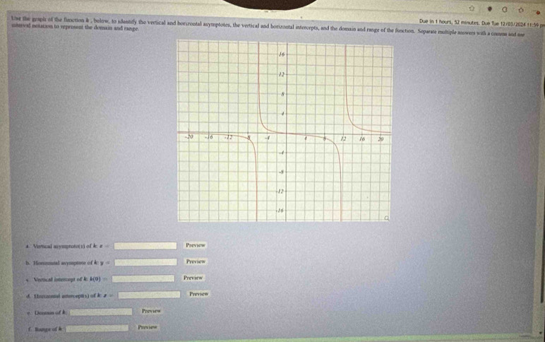 Due in 1 hours, 52 minutes. Due fue 12/03/2024 11:59 pr 
te the graph of the function & , below, to idantify the vertical and horizontal asymptotes, the vertical and horizontal intercepts, and the domain and range of the function. Separate multiple answers with a coma and m 
interval notation to erprosent the domain and range. 
A. Vertical asymptote(s) of A z= Preview 
b. Horuntal asysuptote of k y= Preview 
Vertical intercopt of k k(0)= Preview 
d. L forzonal antercepts) of k x= Preview 
Dn Preview 
f Range of h Preview