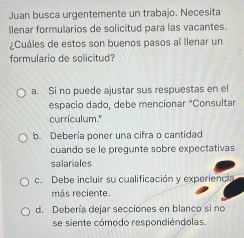 Juan busca urgentemente un trabajo. Necesita
llenar formularios de solicitud para las vacantes.
¿Cuáles de estos son buenos pasos al llenar un
formulario de solicitud?
a. Si no puede ajustar sus respuestas en el
espacio dado, debe mencionar “Consultar
currículum.'
b. Debería poner una cifra o cantidad
cuando se le pregunte sobre expectativas
salariales
c. Debe incluir su cualificación y experiencia
más reciente.
d. Debería dejar secciones en blanco si no
se siente cómodo respondiéndolas.