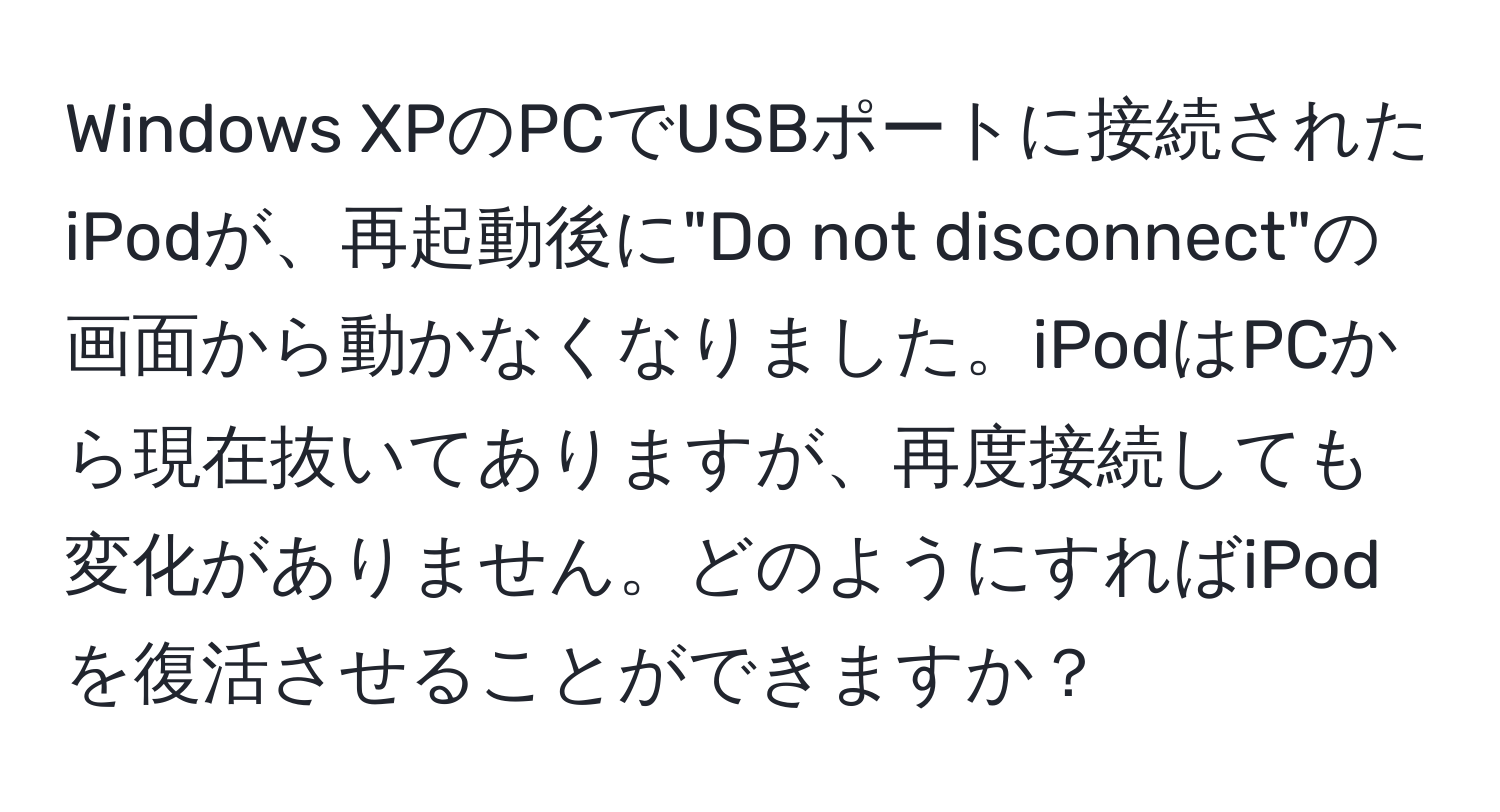 Windows XPのPCでUSBポートに接続されたiPodが、再起動後に"Do not disconnect"の画面から動かなくなりました。iPodはPCから現在抜いてありますが、再度接続しても変化がありません。どのようにすればiPodを復活させることができますか？