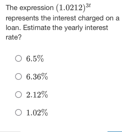 The expression (1.0212)^3t
represents the interest charged on a
loan. Estimate the yearly interest
rate?
6.5%
6.36%
2.12%
1.02%