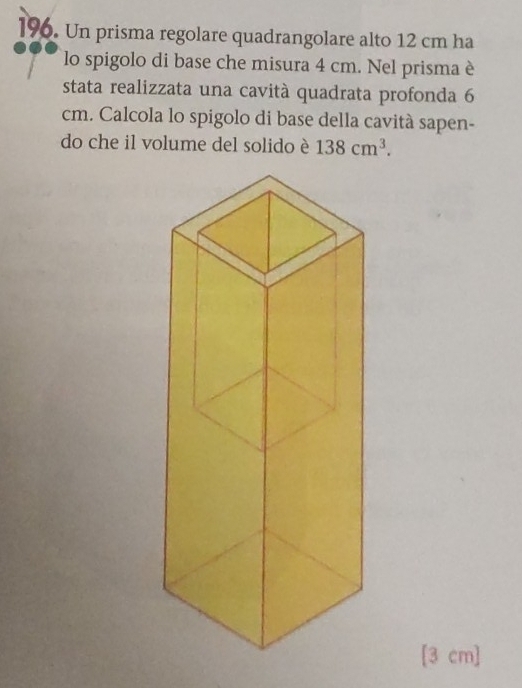 ]96. Un prisma regolare quadrangolare alto 12 cm ha 
lo spigolo di base che misura 4 cm. Nel prisma è 
stata realizzata una cavità quadrata profonda 6
cm. Calcola lo spigolo di base della cavità sapen- 
do che il volume del solido è 138cm^3.
[3 cm ]