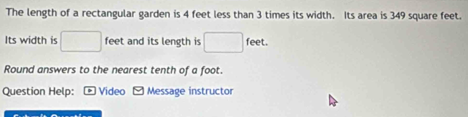 The length of a rectangular garden is 4 feet less than 3 times its width. Its area is 349 square feet. 
Its width is □ feet and its length is □ feet. 
Round answers to the nearest tenth of a foot. 
Question Help: : * Video - Message instructor