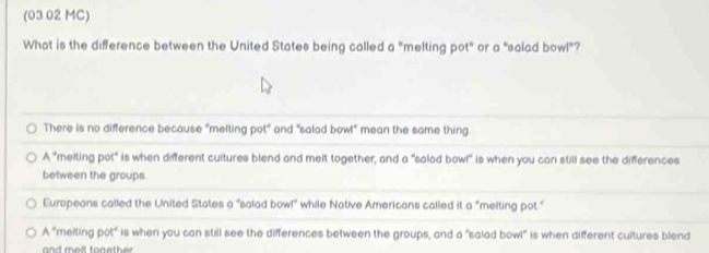 (03 02 MC)
What is the difference between the United States being called a "melting pot" or a "salad bowl"?
There is no difference because "melting pot" and "salad bow!" mean the same thing
A° "melting pot" is when different cuitures blend and melt together, and a "salad bowl" is when you can still see the differences
between the groups.
Europeans called the United States a "salad bowl" while Native Americans called it a "melting pot."
A° "melting pot" is when you can still see the differences between the groups, and a "salad bowl" is when different cultures blend
and melt tonether .