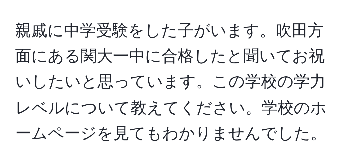 親戚に中学受験をした子がいます。吹田方面にある関大一中に合格したと聞いてお祝いしたいと思っています。この学校の学力レベルについて教えてください。学校のホームページを見てもわかりませんでした。