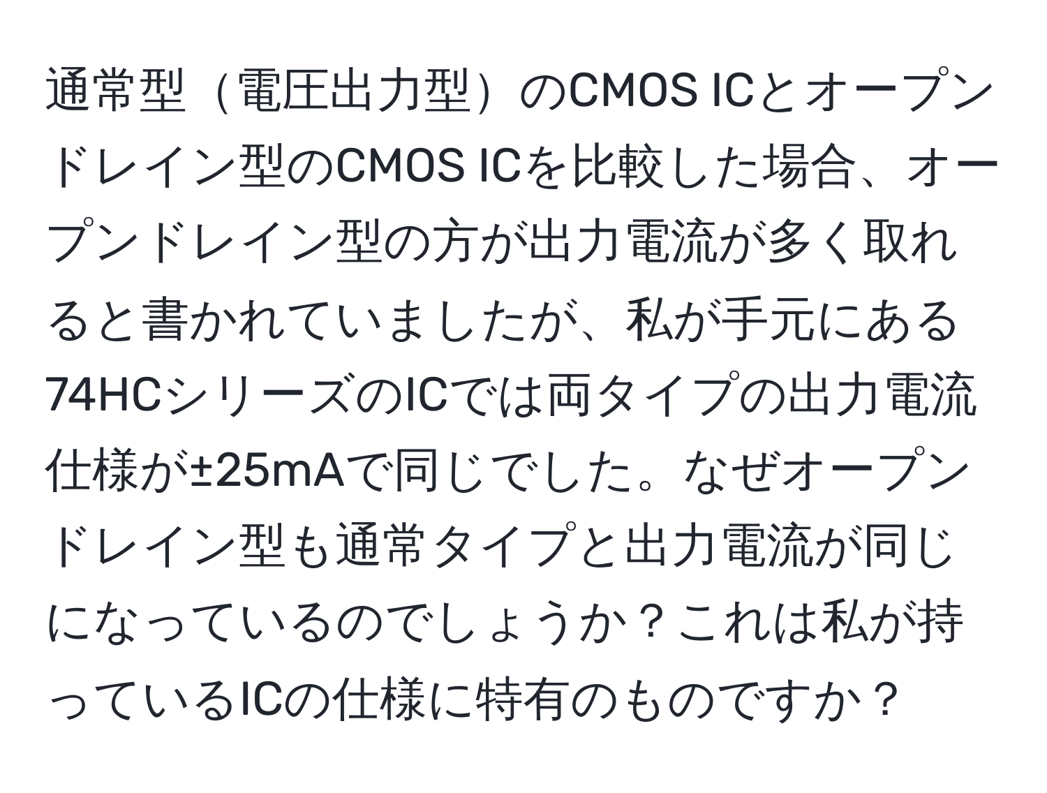 通常型電圧出力型のCMOS ICとオープンドレイン型のCMOS ICを比較した場合、オープンドレイン型の方が出力電流が多く取れると書かれていましたが、私が手元にある74HCシリーズのICでは両タイプの出力電流仕様が±25mAで同じでした。なぜオープンドレイン型も通常タイプと出力電流が同じになっているのでしょうか？これは私が持っているICの仕様に特有のものですか？