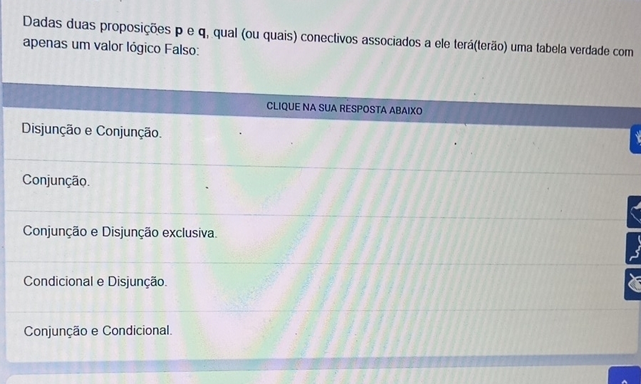 Dadas duas proposições p e q, qual (ou quais) conectivos associados a ele terá(terão) uma tabela verdade com
apenas um valor lógico Falso:
CLIQUE NA SUA RESPOSTA ABAIXO
Disjunção e Conjunção.
Conjunção.
Conjunção e Disjunção exclusiva.
Condicional e Disjunção.
Conjunção e Condicional.