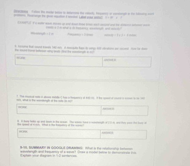 Directions Follow the madel bolow to determans the vilacity, Irequency or wavelangth in the following ward 
prottems. Rearrange the given equation it needed. Label your unitall V=W | P 
EAMPLE If a waller wave moves up and down Pyee times each second and the distance selween wave 
crests is 2 m what is io frequiancy, wavelength, and velocity? 
Wavelangth =2m Frequency =3 Biran velool y=2* 3=6m/sec
6. Assume that sound travels 340 m/s. A mosquito flaps its wings 600 vibrations per second. How far does 
the sound travel between wing beats (find the wavelength in m)? 
WORK ANSWER 
7. The musical note A above middle C has a frequency of 440 Hz. If the speed of sound is known to be 340
m/s, what is the wavelength of the note (in m)? 
WORK. ANSWER 
8. A buoy bobs up and down in the ocean. The waves have a wavelength of 2.5 m, and they pass the buoy at 
the spoed of 4 m/s. What is the frequency of the waves? 
WORK ANSWER 
9-10. SUMMARY IN GOOGLE DRAWING: What is the relationship between 
wavelength and frequency of a wave? Draw a model below to demonstrate this. 
Explain your diagram in 1-2 sentences.