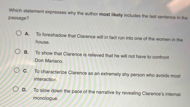 Which statement expresses why the author most likely includes the last sentence in the
passage?
A. To foreshadow that Clarence will in fact run into one of the women in the
house.
B. To show that Clarence is relieved that he will not have to confront
Don Mariano.
C. To characterize Clarence as an extremely shy person who avoids most
interaction.
D. To slow down the pace of the narrative by revealing Clarence's internal
monologue.