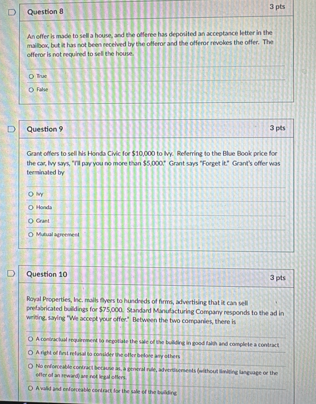 An offer is made to sell a house, and the offeree has deposited an acceptance letter in the
mailbox, but it has not been received by the offeror and the offeror revokes the offer. The
offeror is not required to sell the house.
True
False
Question 9 3 pts
Grant offers to sell his Honda Civic for $10,000 to Ivy. Referring to the Blue Book price for
the car, Ivy says, “I’ll pay you no more than $5,000.” Grant says “Forget it.” Grant’s offer was
terminated by
Ivy
Honda
Grant
Mutual agreement
Question 10
3 pts
Royal Properties, Inc. mails flyers to hundreds of frms, advertising that it can sell
prefabricated buildings for $75,000. Standard Manufacturing Company responds to the ad in
writing, saying "We accept your offer." Between the two companies, there is
A contractual requirement to negotiate the sale of the building in good faith and complete a contract
A right of first refusal to consider the offer before any others
No enforceable contract because as, a general rule, advertisements (without limiting language or the
offer of an reward) are not legal offers.
A valid and enforceable contract for the sale of the building