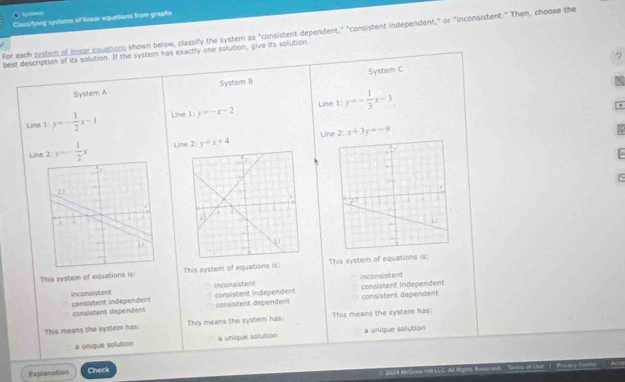 ● byxlem Cisssifying syvleess of linear equations from graghs
For each system of Inear squations shown below, classify the system as "consistent dependent," "consistent independent," or "inconsistent." Then, choose the
best description of its solution. If the system has exactly one solution, give its solution
?
System A System B System C
Line
Line y=- 1/2 x-1 Line 1 y=-x-2 x:y=- 1/3 x-3
Line
Line 2 y=- 1/2 x Line 2: y=x+4 2:x+3y=-9
This system of equations is: This system of equations is! This system of equations is:
inconsistent
consistent independen inconsistent
consistent independent inconsistent
consistent independent
consistent dependent consistent dependent consistent dependent
This means the system has: This means the system has: This means the system has:
a unique solution a unique solution a unique solution
Explanation Check