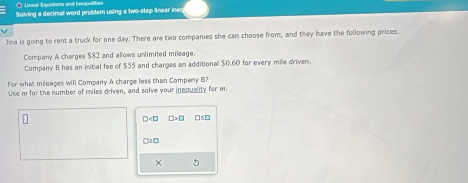 ) Linear Equations and inequalities 
Solving a decimal word problem using a two-step linear ineq 
)ina is going to rent a truck for one day. There are two companies she can choose from, and they have the following prices. 
Company A charges $82 and allows unlimited mileage. 
Company B has an initial fee of $55 and charges an additional $0.60 for every mile driven. 
For what mileages will Company A charge less than Company B? 
Use m for the number of miles driven, and solve your inequality for m.
□ □ >□ □ ≤ □
□ ≥ □
×