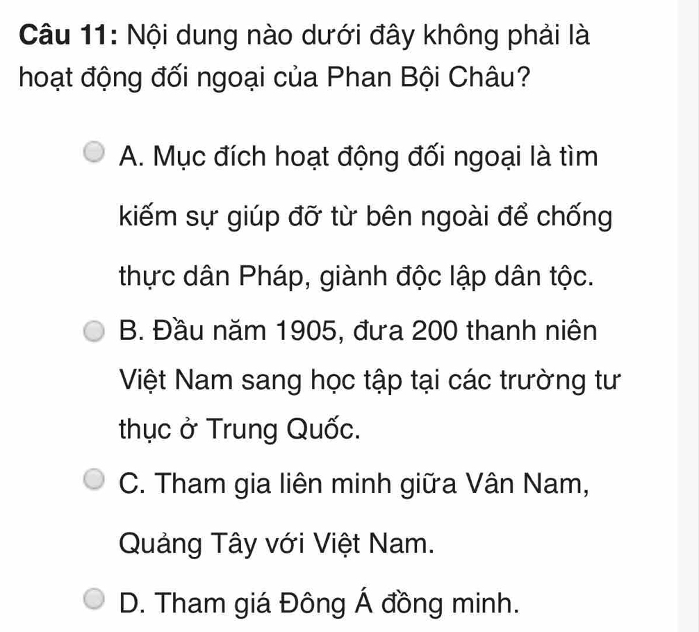 Nội dung nào dưới đây không phải là
hoạt động đối ngoại của Phan Bội Châu?
A. Mục đích hoạt động đối ngoại là tìm
kiếm sự giúp đỡ từ bên ngoài để chống
thực dân Pháp, giành độc lập dân tộc.
B. Đầu năm 1905, đưa 200 thanh niên
Việt Nam sang học tập tại các trường tư
thục ở Trung Quốc.
C. Tham gia liên minh giữa Vân Nam,
Quảng Tây với Việt Nam.
D. Tham giá Đông Á đồng minh.