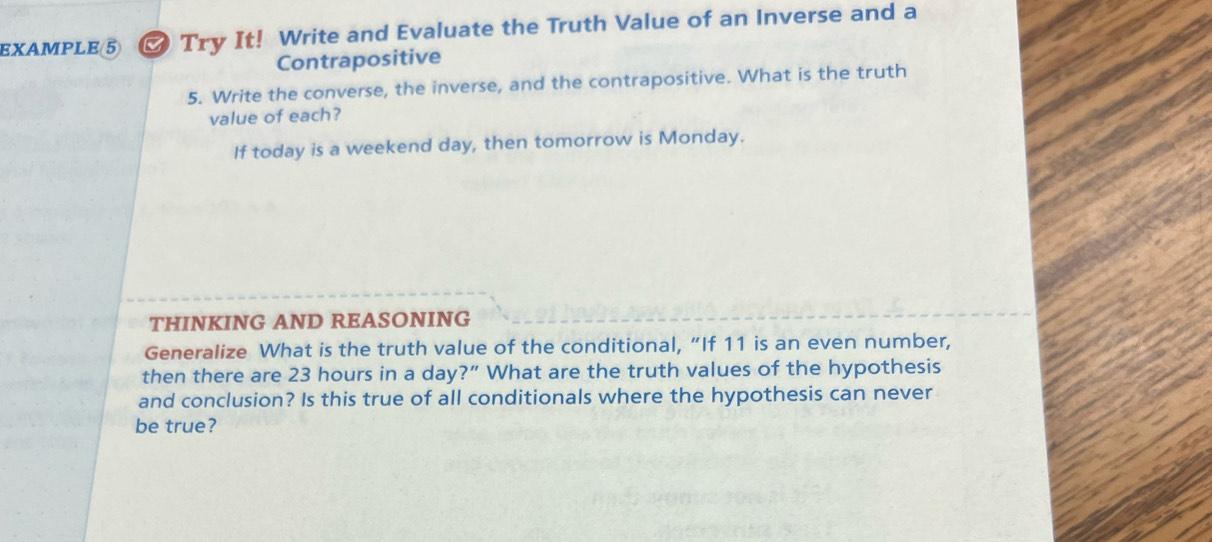 EXAMPLE ⑤ Try It! Write and Evaluate the Truth Value of an Inverse and a 
Contrapositive 
5. Write the converse, the inverse, and the contrapositive. What is the truth 
value of each? 
If today is a weekend day, then tomorrow is Monday. 
THINKING AND REASONING 
Generalize What is the truth value of the conditional, “If 11 is an even number, 
then there are 23 hours in a day?” What are the truth values of the hypothesis 
and conclusion? Is this true of all conditionals where the hypothesis can never 
be true?