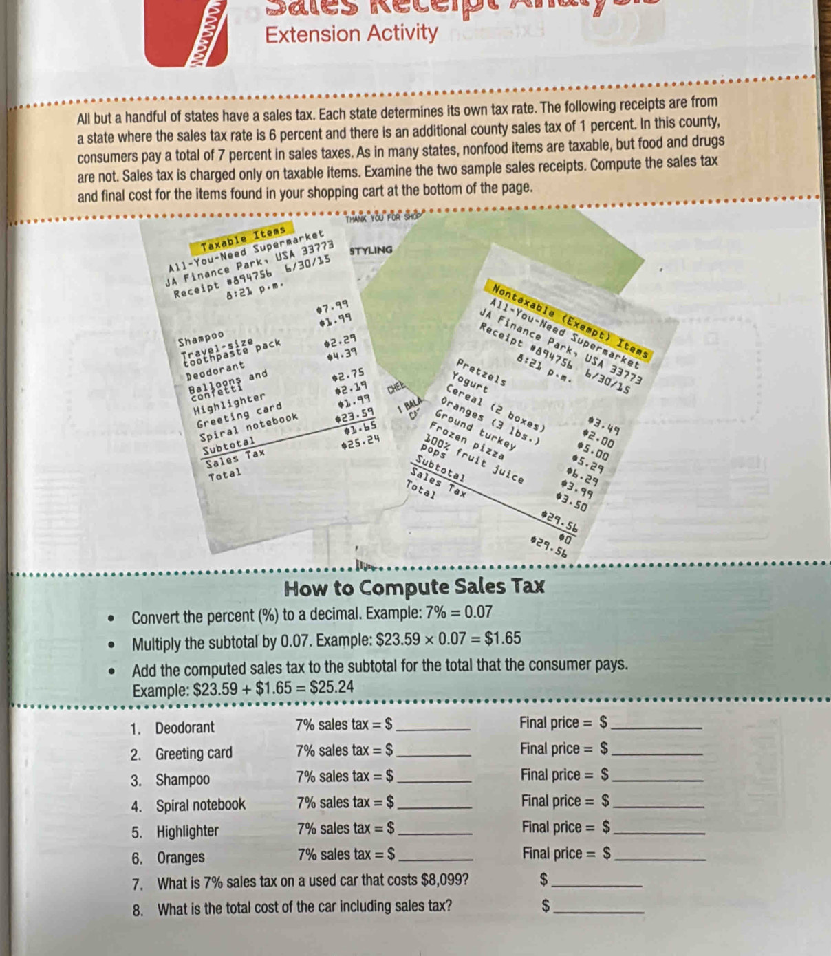 Sales Récérpt Ana
Extension Activity
All but a handful of states have a sales tax. Each state determines its own tax rate. The following receipts are from
a state where the sales tax rate is 6 percent and there is an additional county sales tax of 1 percent. In this county,
consumers pay a total of 7 percent in sales taxes. As in many states, nonfood items are taxable, but food and drugs
are not. Sales tax is charged only on taxable items. Examine the two sample sales receipts. Compute the sales tax
and final cost for the items found in your shopping cart at the bottom of the page.
'han you or shō'''
Taxable Items
All-You-Need Supermarket
UA Finance Park, USA 33773
STYLING
Receipt #894756 6/30/15
8:21 p·m.
*7.99
Nontaxable (Exempt) Item
11-You-Need Supermarke
Travel-size 01. 99
Shampoo
A Finance Park, USA 3377
toothpašte pack *2.29
Receipt #894756 6/30/1!
Deodorant *4.39
8:21 p、m.
Pretzels
Balloons and 2。 75
Yogurt
confetti
Greeting card $1.99
Highlighter $2,19 CHEL. Cereal (2 boxes)
)ranges (3 1bs.
*3.49
*23 . 59  Ground turkey 5。 00
Spiral notebook Subtotal
$2 。 00
*1 。 6 5 Frozen pizza $5.29
Sales Tax
pops
$25。24 100% fruit juic
Total *6.29
Sales Tax
$3. 99
Total
Subtotal 29.56
*3 。 50
a
$29.56
How to Compute Sales Tax
Convert the percent (%) to a decimal. Example: 7% =0.07
Multiply the subtotal by 0.07. Example: $23.59* 0.07=$1.65
Add the computed sales tax to the subtotal for the total that the consumer pays.
Example: $23.59+$1.65=$25.24
1. Deodorant 7% sales tax =$ _Final price =$ _
2. Greeting card 7% sales tax =$ _Final price =$ _
3. Shampoo 7% sales tax =$ _Final price =$ _
4. Spiral notebook 7% sales tax =$ _Final price =$ _
5. Highlighter 7% sales tax =$ _Final price =$ _
6. Oranges 7% sales tax =$ _Final price =$ _
7. What is 7% sales tax on a used car that costs $8,099? $_
8. What is the total cost of the car including sales tax? $_