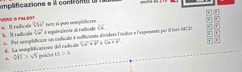 emplificazione e il confron o ul a anche su ZTe
F
VERO O FALSO?
a. Il radicale sqrt[10](16^3) non si può semplificare.
V F
b. Il radicale sqrt[6](a^2) è equivalente al radicale sqrt[3](a).
V F
c. Per semplificare un radicale è sufficiente dividere l’indice e l’esponente per il loro MCD. v F
d. La semplificazione del radicale sqrt[12](a^3+b^6) è sqrt[4](a+b^2). 
v
e. sqrt[4](15)>sqrt(5) poiché 15>5.