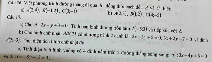 Viết phương trình đường thẳng đi qua B đồng thời cách đều A và C , biết: 
a) A(2;4), B(-1;2), C(3;-1)
Câu 17. 
b) A(2;3), B(1;2), C(4;-5)
a) Cho △ :2x-y+3=0. Tính bán kính đường tròn tâm I(-5;3) và tiếp xúc với Δ 
b) Cho hình chữ nhật ABCD có phương trình 2 cạnh là: 2x-3y+5=0, 3x+2y-7=0 và đỉnh
A(2;-3). Tính diện tích hình chữ nhật đó. 
c) Tính diện tích hình vuông có 4 đỉnh nằm trên 2 đường thẳng song song: 
và d_2:6x-8y-13=0 d_1:3x-4y+6=0