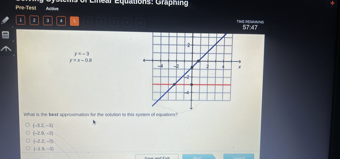 st ems of Eiear Equations: Graphing
Pre-Test Active
1 2 3 4 5 9 1
TIME REMAINING
57:47
y=-3
y=x-0.8
What is the best approximation for the solution to this system of equations?
(-3.2,-3)
(-2.9,-3)
(-2.2,-3)
(-1.9,-3)
Save and Exit Next