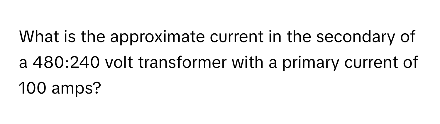 What is the approximate current in the secondary of a 480:240 volt transformer with a primary current of 100 amps?