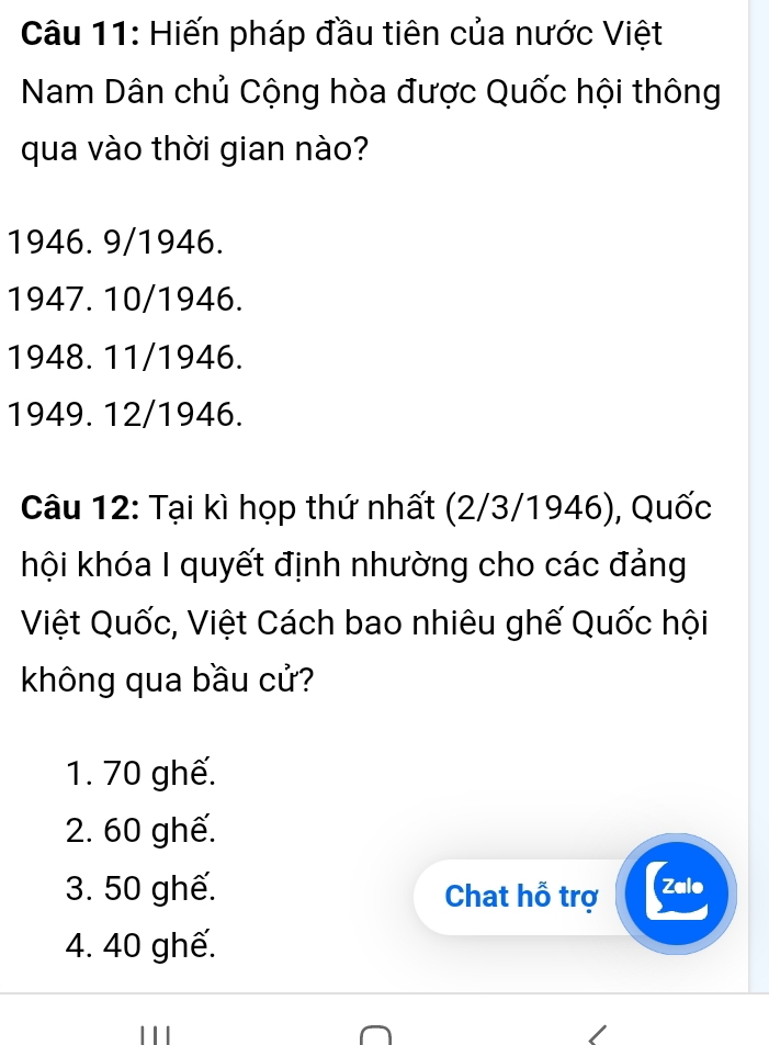 Hiến pháp đầu tiên của nước Việt
Nam Dân chủ Cộng hòa được Quốc hội thông
qua vào thời gian nào?
1946. 9/1946.
1947. 10/1946.
1948. 11/1946.
1949. 12/1946.
Câu 12: Tại kì họp thứ nhất (2/3/ 1946), Quốc
kội khóa I quyết định nhường cho các đảng
Việt Quốc, Việt Cách bao nhiêu ghế Quốc hội
không qua bầu cử?
1. 70 ghế.
2. 60 ghế.
3. 50 ghế. Chat hỗ trợ Zalo
4. 40 ghế.