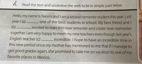 Read the text and underline the verb to be in simple past tense. 
Hello, my name is Naomi and I am a second semester student this year. Last 
year I (a) _one of the best students in school. My best friend and I 
(b)_ excited to start this new semester and create new memories 
together. I am very happy to meet my new teachers even though last year's 
English teacher (c)_ incredible. I hope to have an incredible time in 
this new period since my mother has mentioned to me that if I manage to 
get good grades again, she promised to take me on vacation to one of my 
favorite places in Mexico.