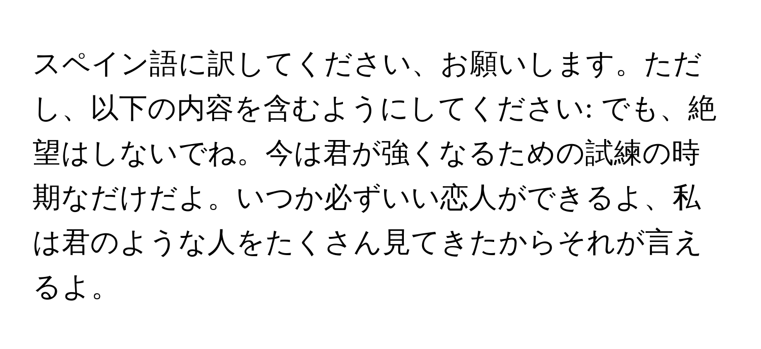 スペイン語に訳してください、お願いします。ただし、以下の内容を含むようにしてください: でも、絶望はしないでね。今は君が強くなるための試練の時期なだけだよ。いつか必ずいい恋人ができるよ、私は君のような人をたくさん見てきたからそれが言えるよ。