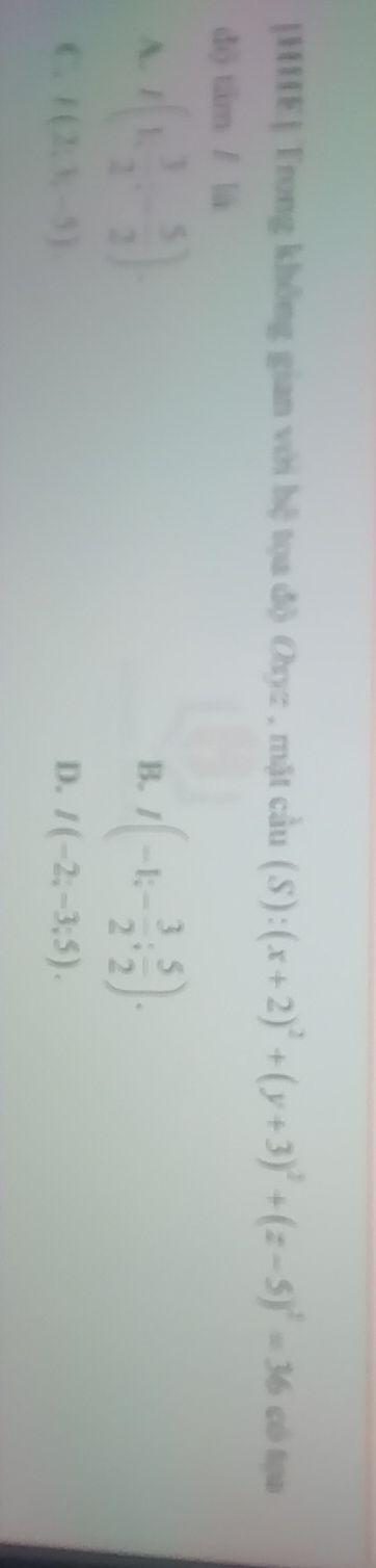 [HHE] Trong không gian với hệ tọa độ Oyz , mặt cầu (S):(x+2)^2+(y+3)^2+(z-5)^2=36 có táo
dộ tâm / là
A. I(1, 3/2 ,- 5/2 ) I(-1;- 3/2 ; 5/2 ). 
B.
C. F(2,3,-5) D. I(-2;-3;5).