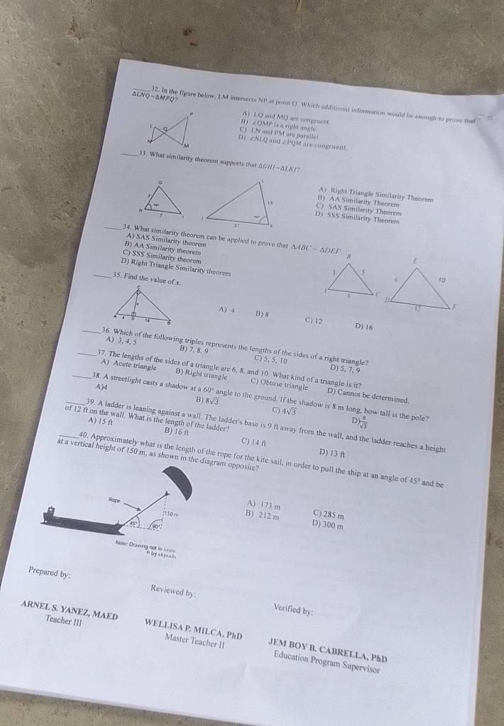 △ LNQsim △ MPQ?
_32. In the figure below, LM intersects NP at point Q. Which additional information would be enough to prove that
A) LQ and MQ are congruent ∠ QMP is a right angle.
D 
C) IN and PM are paralle! ∠ NLQ and . M are congruent.
D)
∠ PQ
_33. What similarity theorem supports that △ GHIsim △ LKJ
A) Right Triangle Similarity Theorem
B) AA Similarity Theorem
C) SAS Similarity Theorem
D) SSS Similarity Theorem
A) SAS Similarity theorem
_34. What similarity theorem can be applied to prove that △ ABC-△ DEF
B) AA Similarity theorem
C) SSS Similarity theorem
D) Right Triangle Similarity theorem
_35. Find the value of x.
A) 4 B) 8 D) 16
C) 12
_36. Which of the following triples represents the lengths of the sides of a right triangle? D) 5, 7, 9
A) 3, 4, 5 B) 7, 8, 9 C) 5, 5, 10
_37. The lengths of the sides of a triangle are 6, 8, and 10. What kind of a triangle is it?
A) Acute triangle B) Right triangle C) Obtuse triangle D) Cannot be determined.
_38. A streetlight casts a shadow at a
B) 8sqrt(3)
A)4 60° angle to the ground. If the shadow is 8 m long, how tall is the pole?
C) 4sqrt(3) r ) 8/sqrt(3) 
_of 12 ft on the wall. What is the length of the ladder? B) 16 f
A) 15 f
_39. A ladder is leaning against a wall. The ladder's base is 9 ft away from the wall, and the ladder reaches a height
C) 14 ft D) 13 A
at a vertical height of 150 m, as shown in the diagram opposite?
40. Approximately what is the length of the rope for the kite sail, in order to pull the ship at an angle o 45° and be
Rupe
A) 173 m C) 285 m
:150 m B) 212 m
45
D) 300 m
Note: Drig not to scalle Oby si ysats
Prepared by: Reviewed by
Verified by:
ARNEL S. YANEZ, MAED Teacher III WELLISA P. MILCA, PhD Master Teacher II JEM BOY B. CABRELLA, PhD
Education Program Supervisor