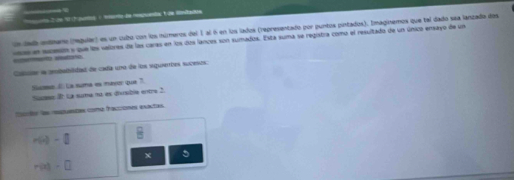 ta C ie 12 havetal ( teisrte de respuestar 1 de Wniados 
un dada emánano (regular) es un cubo con los números del 1 al 6 en los lados (representado por puntos pintados). Imaginemos que tal dado sea lanzado dos 
a n acesón y que las valores de las caras en los dos lances son sumados. Esta suma se registra como el resultado de un único ensayo de un 

Canar la prbabilidad de cada uno de los siguientes sucesos: 
Slase La suma es maver que 7. 
Sucese 2º La suma na es dímble entre 2. 
fclón las repuetas como fracciomes exactas.
P(i,e)
x 5
m(7)