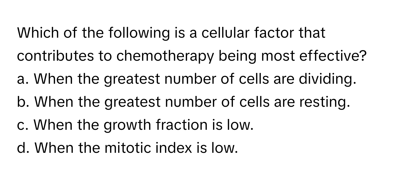 Which of the following is a cellular factor that contributes to chemotherapy being most effective?

a. When the greatest number of cells are dividing.
b. When the greatest number of cells are resting.
c. When the growth fraction is low.
d. When the mitotic index is low.