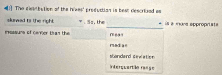 The distribution of the hives' production is best described as
_
skewed to the right . So, the is a more appropriate
measure of center than the mean
median
standard deviation
Interquartile range