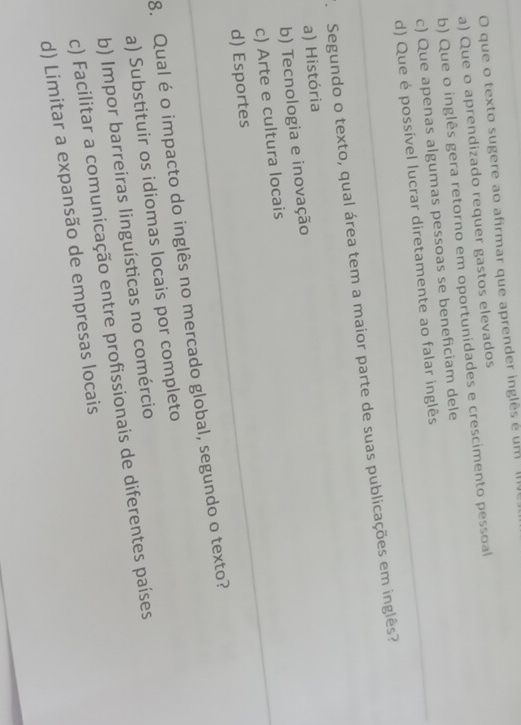 que o texto sugere ao afirmar que aprender inglês é um (
a) Que o aprendizado requer gastos elevados
b) Que o inglês gera retorno em oportunidades e crescimento pessoal
c) Que apenas algumas pessoas se beneficiam dele
d) Que é possível lucrar diretamente ao falar inglês
. Segundo o texto, qual área tem a maior parte de suas publicações em inglês?
a) História
b) Tecnologia e inovação
c) Arte e cultura locais
d) Esportes
8. Qual é o impacto do inglês no mercado global, segundo o texto?
a) Substituir os idiomas locais por completo
b) Impor barreiras linguísticas no comércio
c) Facilitar a comunicação entre profissionais de diferentes países
d) Limitar a expansão de empresas locais