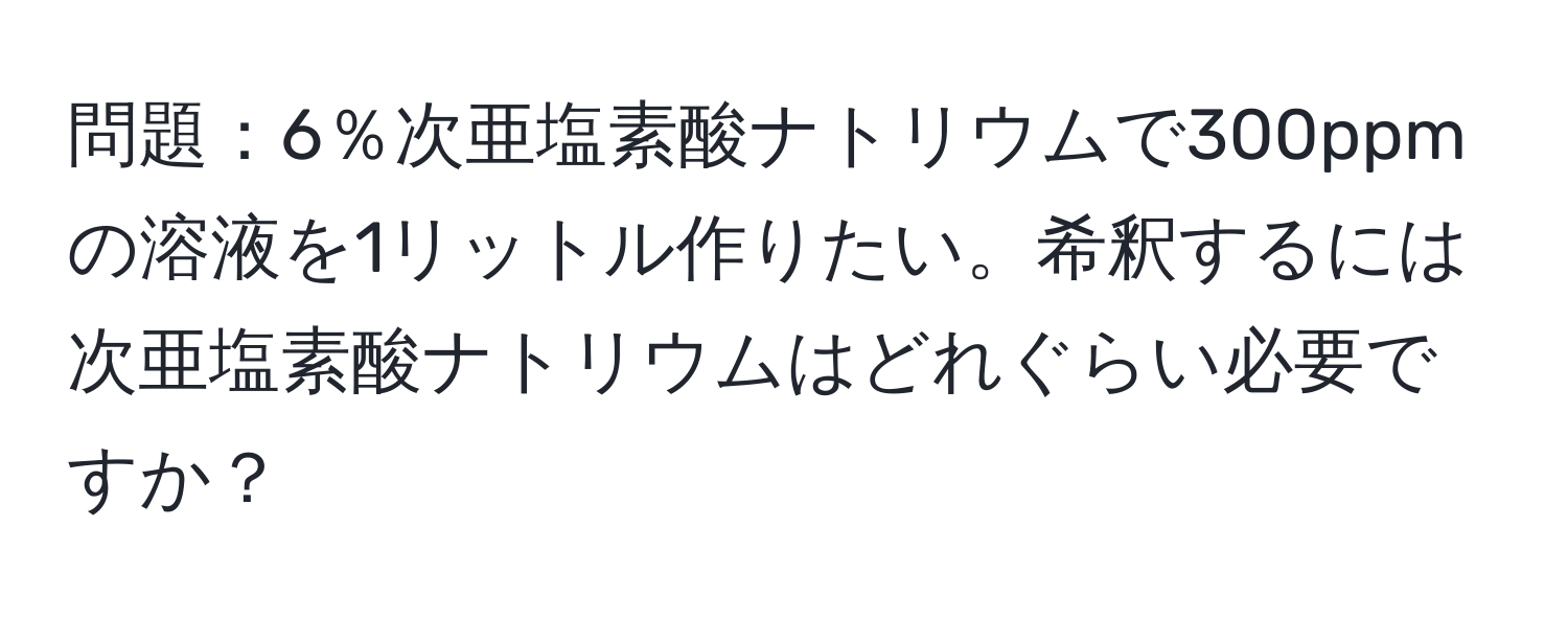 問題：6％次亜塩素酸ナトリウムで300ppmの溶液を1リットル作りたい。希釈するには次亜塩素酸ナトリウムはどれぐらい必要ですか？