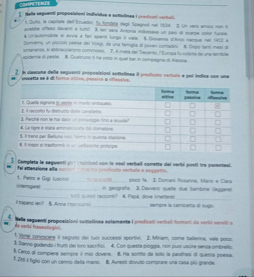 COMPETENZE
i Nelle seguenti proposizioni individua e sottolinea i predicati verbali.
0 1. Quito, la capitale dell Ecuador, fu fondata dagli Spagnoli nel 1534. 2. Un vero amico non ti
avrebbe offeso davanti a tuttil 3. leri sera Antonia indossava un paío di scarpe color fucsia.
4. Un'automobile si avvia a fari spenti lungo ill viale. 5. Giovanna d'Arco nacque nell 1412 a
Domrémy, un piccolo paese dei Vosgi, da una famiglia di poveri contadini. 6. Dopo tanti mesi di
Iontananza, si abbracciarono commossi. 7. A metá del Trecento, l' Europa fu colpita da una terribile
epidemia di peste. 8. Qualcuno ti ha visto in quel bar in compagnia di Alessia.
2 In ciascuna delle seguenti proposizioni sottolinea il predicato verbale e poi indica com una
a crocetta se è di forma attiva, passiva o riflessiva.
3 Completa le seguenti propnonioni con le voci verbalî corrette dei verbi posti tra parentesi.
Fai attenzione alla concerenca tra predicato verbale e soggetto.
1. Pietro e Gigi (uscire) _arro usaiti_ poco fa. 2. Domani Rosanna, Mario e Clara
(interrogare) _in geografia. 3. Davvero quelle due bambine (leggere)
_tutti questi racconti? 4. Papà, dove (metfere)_
il trapano ieri? 5. Anna (sporcarsi) _sempre la camicetta di sugo.
A  Nelle seguenti proposizioni sottolînea solamente i predicati verbali formeti da verbi semvili o
da verbi fraseologici.
1. Vorrei conoscere il segreto dei tuoi successi sportivi. 2. Miriam, come ballerina, vale poco.
3. Stanno godendo i frutti dei loro sacrifici. 4. Con questa pioggia, non puoi uscire senza ombrello.
5. Cerco di compiere sempre il mio dovere. 6. Ha scritto da solo la parafrasi di questa poesia.
7. Zitt) il figlio con un cenno della mano. 8. Avresti dovuto comprare una casa più grande.