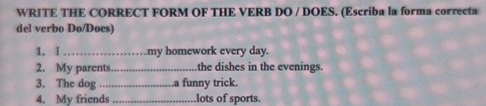 WRITE THE CORRECT FORM OF THE VERB DO / DOES. (Escriba la forma correcta 
del verbo Do/Does) 
1. I _my homework every day. 
2. My parents._ the dishes in the evenings. 
3. The dog_ .a funny trick. 
4. My friends _lots of sports.