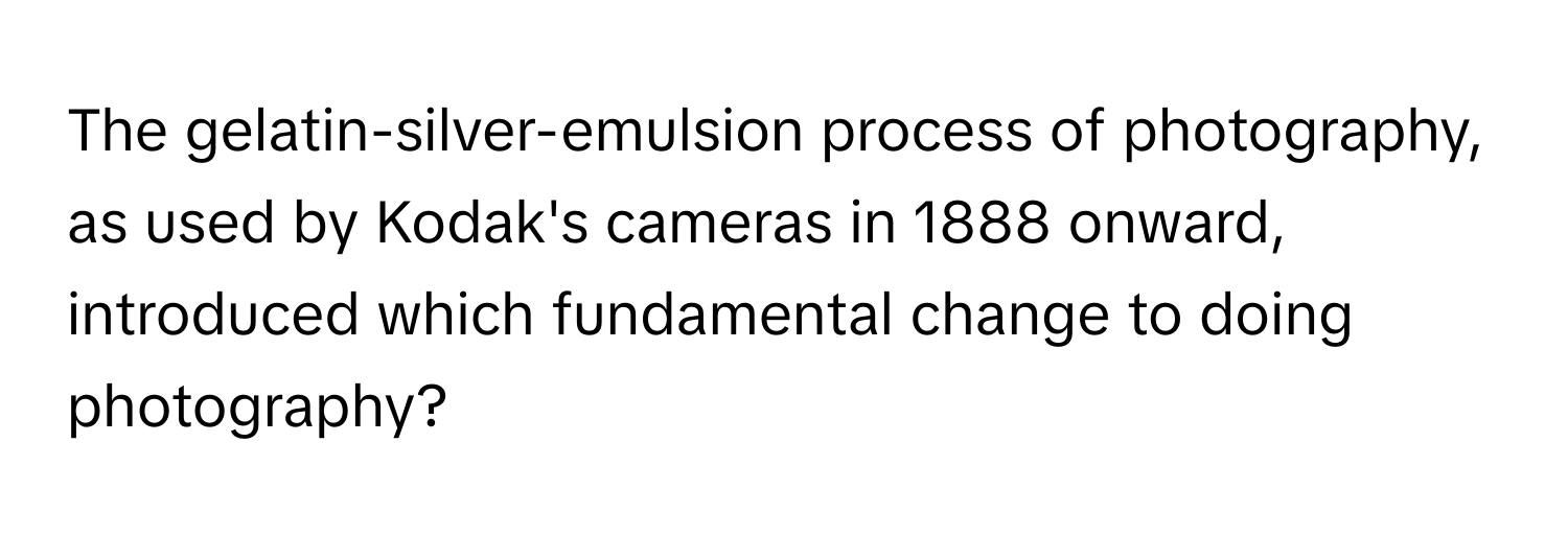 The gelatin-silver-emulsion process of photography, as used by Kodak's cameras in 1888 onward, introduced which fundamental change to doing photography?