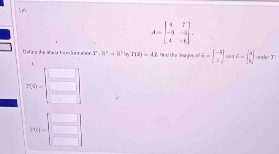 Let
A=beginbmatrix 4&7 -6&-5 4&-6endbmatrix. 
Define the linear transformation T:R^2to R^3 by T(vector x)=Avector x. Find the images of vector u=beginbmatrix -5 1endbmatrix and vector v=beginbmatrix a bendbmatrix under T.
T(0)=beginbmatrix □  □ endbmatrix
T(q)=beginbmatrix □  □ endbmatrix