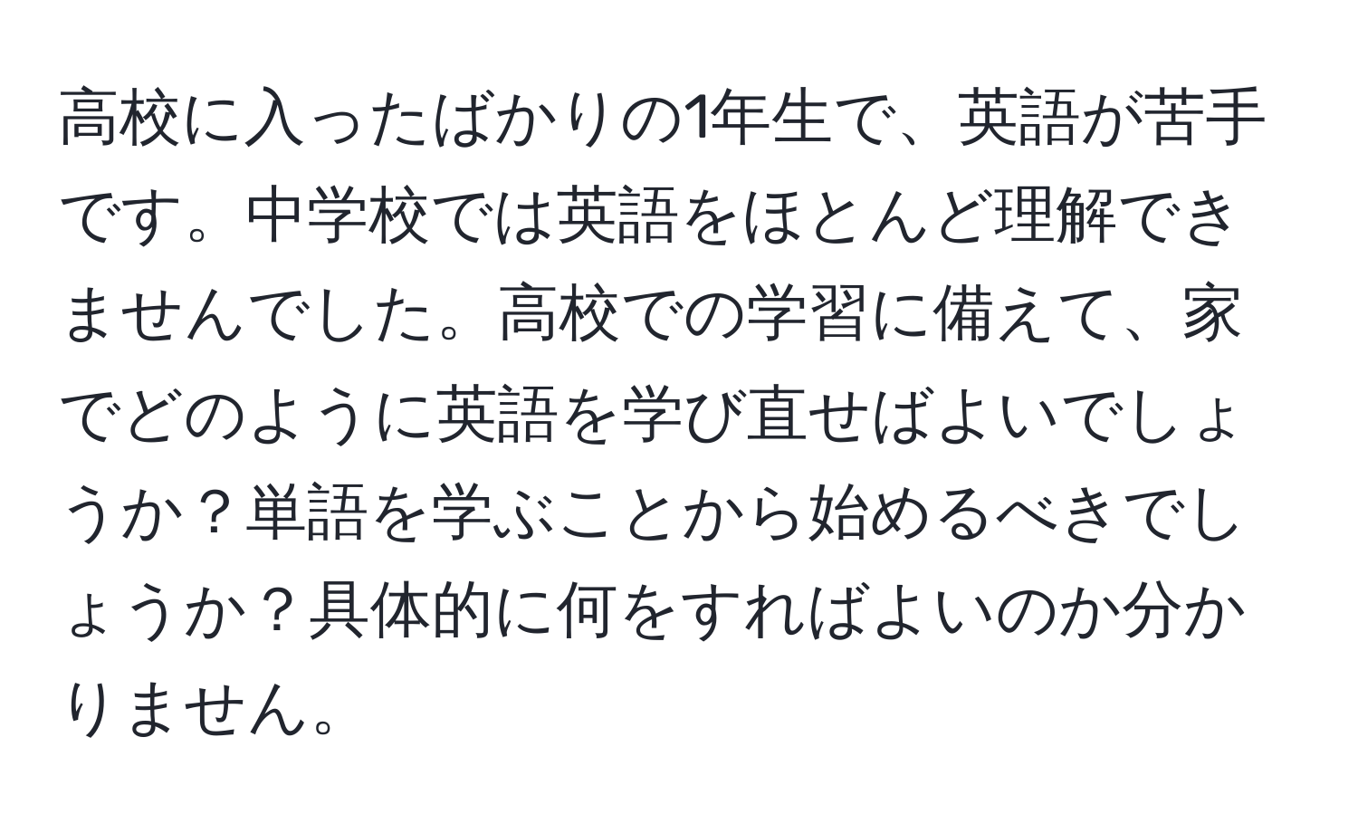 高校に入ったばかりの1年生で、英語が苦手です。中学校では英語をほとんど理解できませんでした。高校での学習に備えて、家でどのように英語を学び直せばよいでしょうか？単語を学ぶことから始めるべきでしょうか？具体的に何をすればよいのか分かりません。