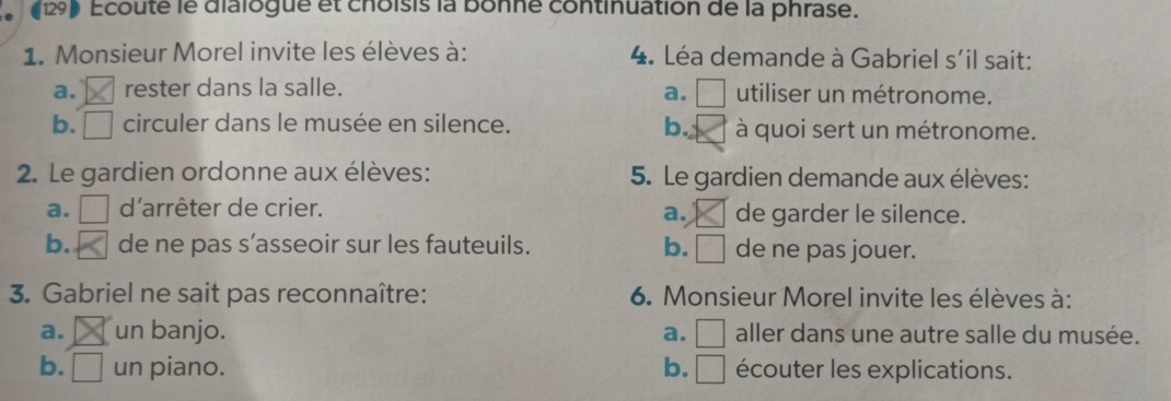 (129) Ecouté le dialogue et choisis la bonne continuation de la phrase.
1. Monsieur Morel invite les élèves à: 4. Léa demande à Gabriel s'il sait:
a. rester dans la salle. a. □ utiliser un métronome.
b. □ circuler dans le musée en silence. b. à quoi sert un métronome.
2. Le gardien ordonne aux élèves: 5. Le gardien demande aux élèves:
a. □  d'arrêter de crier. de garder le silence.
a.
b. de ne pas s’asseoir sur les fauteuils. b. □ de ne pas jouer.
3. Gabriel ne sait pas reconnaître: 6. Monsieur Morel invite les élèves à:
a. un banjo. a. □ aller dans une autre salle du musée.
b. un piano. b. □ écouter les explications.