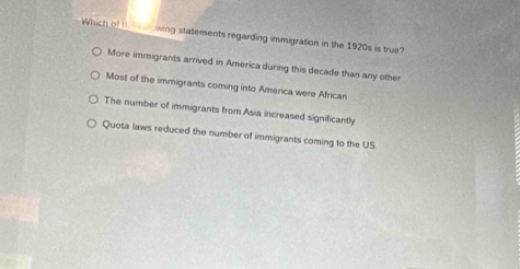 Which of t wing statements regarding immigration in the 1920s is true?
More immigrants arrived in America during this decade than any other
Most of the immigrants coming into America were African
The number of immigrants from Asia increased significantly
Quota laws reduced the number of immigrants coming to the US