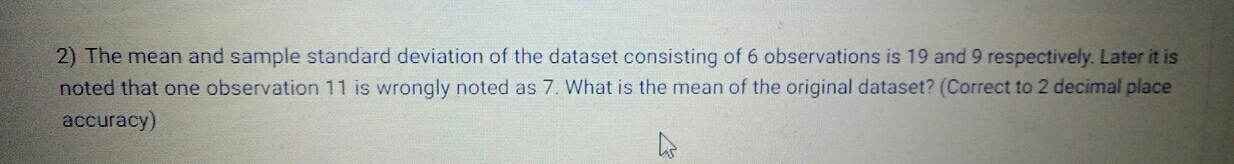 The mean and sample standard deviation of the dataset consisting of 6 observations is 19 and 9 respectively. Later it is 
noted that one observation 11 is wrongly noted as 7. What is the mean of the original dataset? (Correct to 2 decimal place 
accuracy)