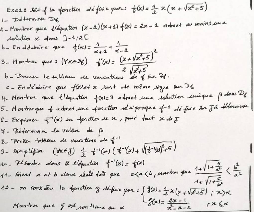 Exol: Soit fla fonction definie pan: f(x)= 1/2 x(x+sqrt(x^2+5))
1- Ditermine D6
2 - Montrer gue liequation (x-2)(x+1)f(x)=2x-1 admet an moins ie
solution a fans ]-1:2[
6- En dd-hire gue f(alpha )= 1/alpha +1 + 1/alpha -2 
3- Montrer que : (forall x∈ D_6) f'(x)=frac (x+sqrt(x^2+5))^22sqrt(x^2+5) d t sw 26
b - Donne le tablean de v
c - Endichire que f(x) et x Aont de mime rigue sn7t
4- Hontren gue eiequation f(x)=3 admet tme solution sique B dams D_6
5- Montrer que tadmet sme fanction nec proque f^(-1) Hè fuie Sn Ja etenminn
6 - Exprimer f^(-1)(x) on tonction de x, pur fout x do
4- Determinm la valeam de B
8- pressenr teldean de variations de f^(-1)
9- simplition (forall x∈ J)  1/2 t^(-1)(x)(f^(-1)(x)+sqrt((t^(-1)(x))^2)+5)
1o - 7snore dons  e'equation f^(-1)(x)=f(x)
11- Srient a et b denk neds tels gue 0 montrm que frac 1+sqrt(1+frac 5)a^21+sqrt(1+frac 5)b^2
1. 8- on conside la tenction a difivie pan: beginarrayl g(x)= 1/2 x(x+sqrt(x^2+5)):x>x g(x)= (2x-1)/x^2-x-2 ;x≤ xendarray.
Montra que g ot contiume on a