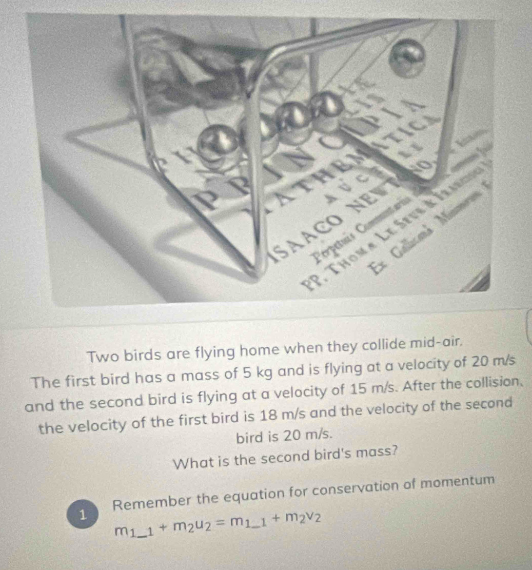 Two birds are flying home when they collide mid-air, 
The first bird has a mass of 5 kg and is flying at a velocity of 20 m/s
and the second bird is flying at a velocity of 15 m/s. After the collision. 
the velocity of the first bird is 18 m/s and the velocity of the second 
bird is 20 m/s. 
What is the second bird's mass? 
1 Remember the equation for conservation of momentum
m_1 _  _1+m_2u_2=m_1_ 1+m_2v_2