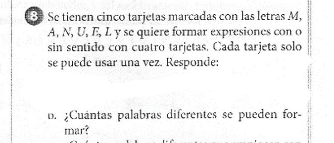 Se tienen cinco tarjetas marcadas con las letras M, 
A, N, U, E, L y se quiere formar expresiones con o 
sin sentido con cuatro tarjetas. Cada tarjeta solo 
se puede usar una vez. Responde: 
D. ¿Cuántas palabras diferentes se pueden for- 
mar?