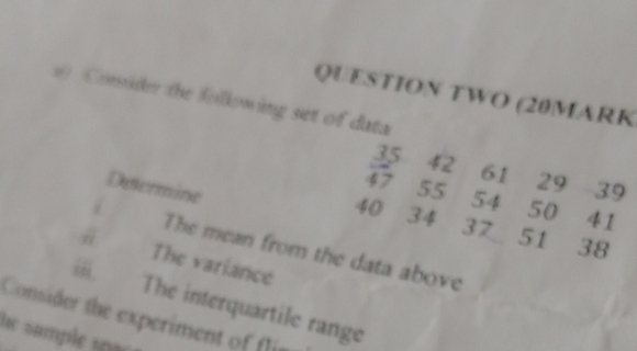 QUESTION TWO (20MARK 
Consider the following set of data
35 42 61 29 39
Determine
47 55 54 50 41
40 34 37 51 38
i The mean from the data above 
ii 
The variance 
Consider the experiment of fl The interquartile range 
he sample s