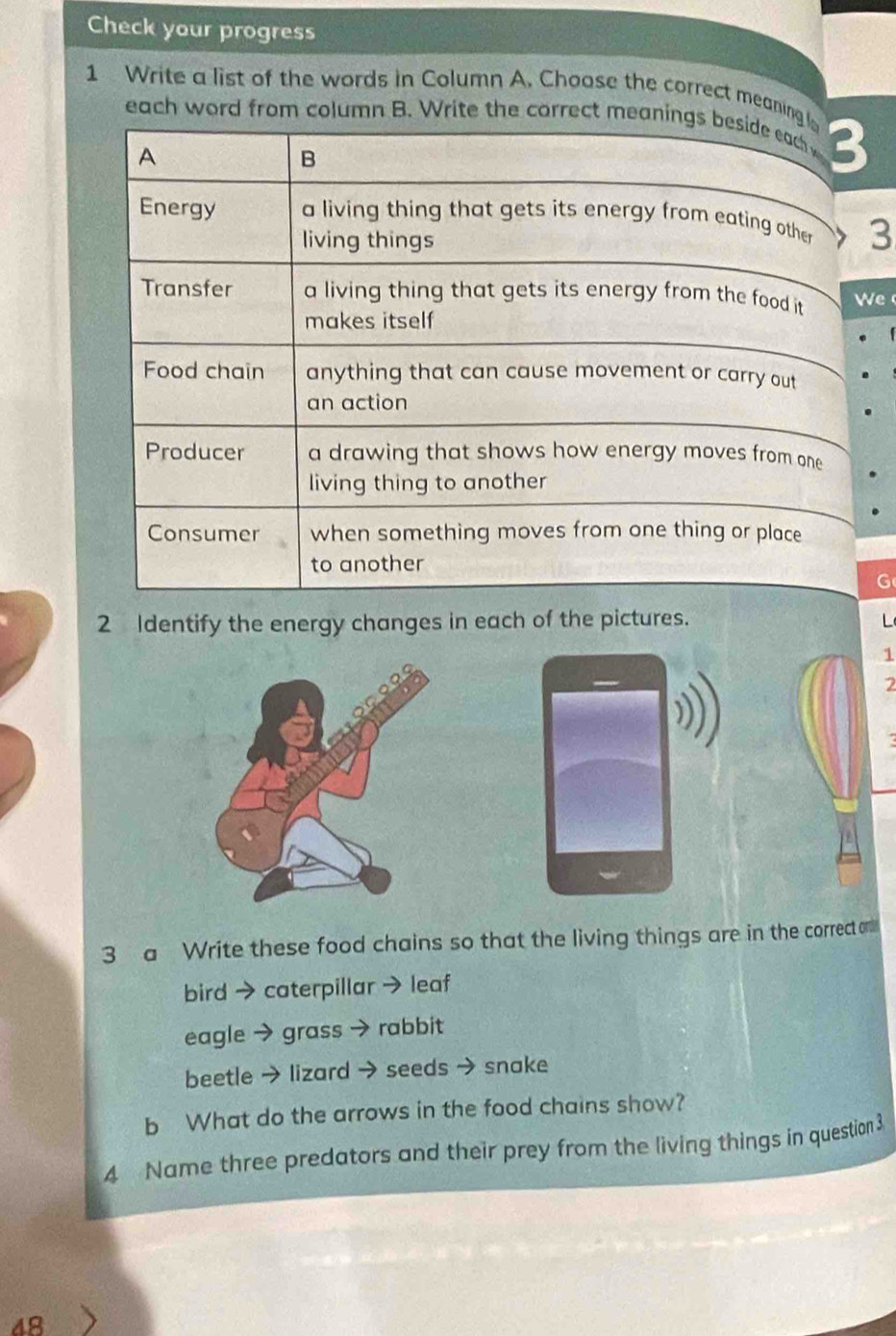 Check your progress 
1 Write a list of the words in Column A. Choose the correct meaning 
each word from column B. Write the correct meanings beside each 3 
A 
B 
Energy a living thing that gets its energy from eating other 3
living things 
Transfer a living thing that gets its energy from the food it We 
makes itself 
Food chain anything that can cause movement or carry out 
an action 
Producer a drawing that shows how energy moves from one 
living thing to another 
Consumer when something moves from one thing or place 
to another 
G 
2 Identify the energy changes in each of the pictures. 
1 
2 
a 
3 a Write these food chains so that the living things are in n the correct am 
bird →caterpillar →leaf 
eagle → grass → rabbit 
beetle → lizard → seeds → snake 
b What do the arrows in the food chains show? 
4 Name three predators and their prey from the living things in question 3