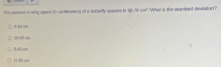 The variance in wing spans (in centimeters) of a butterfly species is 98.76cm^2 What is the standard deviation?
9.93 cm
10.43 cm
9.43 cm
11. cm