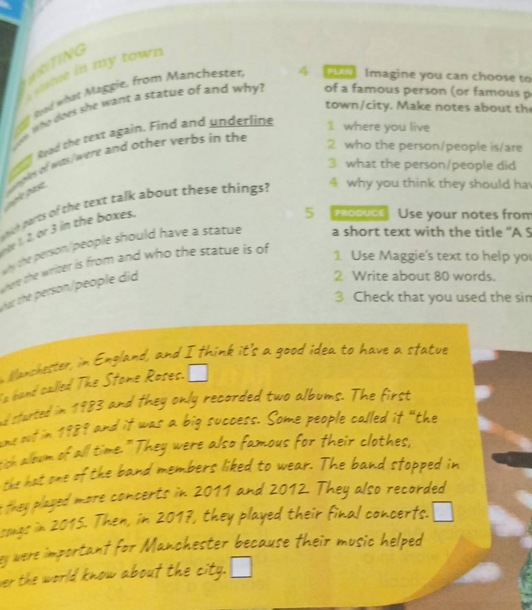 WRITING 
u m y town 
of a famous person (or famous p 
Rad what Maggie, from Manchester, 
4 23 Imagine you can choose to 
town/city. Make notes about th 
e Who does she want a statue of and why? 
Read the text again. Find and underline 
1 where you live 
mples of was/were and other verbs in the 
2 who the person/people is/are 
3 what the person/people did 
g le pase 
ch parts of the text talk about these things? 
4 why you think they should ha 
e h oxes . 
a short text with the title “A S 
why the person/people should have a statue 5 produce Use your notes from 
where the writer is from and who the statue is of 
1 Use Maggie's text to help yo 
uc che person/people did 
2 Write about 80 words. 
3 Check that you used the sin 
Wanchester, in England, and I think it's a good idea to have a sfatue 
a band called The Stone Roses. 
nd started in 1983 and they only recorded two albums. The first 
ums out in 1989 and it was a big success. Some people called it “the 
tich album of all time." They were also famous for their clothes, 
the hat one of the band members liked to wear. The band stopped in 
they played more concerts in 2011 and 2012. They also recorded 
songs in 2015. Then, in 2017, they played their final concerts. 
ey were important for Manchester because their music helped 
er the world know about the city.