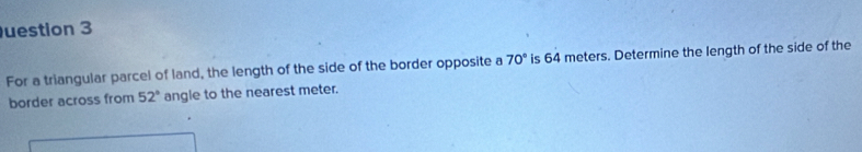 uestion 3 
For a triangular parcel of land, the length of the side of the border opposite a 70° is 64 meters. Determine the length of the side of the 
border across from 52° angle to the nearest meter.